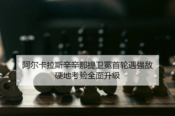 阿尔卡拉斯辛辛那提卫冕首轮遇强敌 硬地考验全面升级